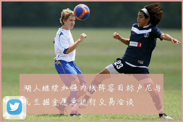 湖人继续加强内线阵容目标卢尼与瓦兰掘金愿意进行交易洽谈