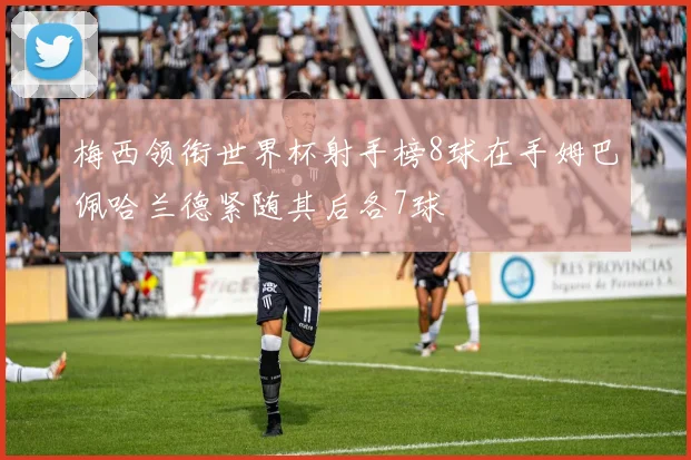 梅西领衔世界杯射手榜8球在手姆巴佩哈兰德紧随其后各7球