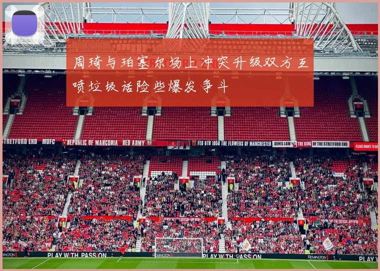 周琦与珀塞尔场上冲突升级双方互喷垃圾话险些爆发争斗