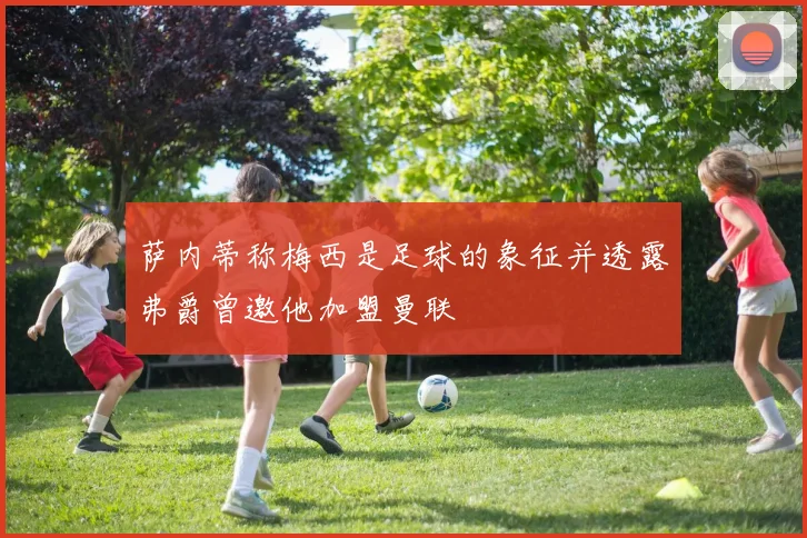 萨内蒂称梅西是足球的象征并透露弗爵曾邀他加盟曼联