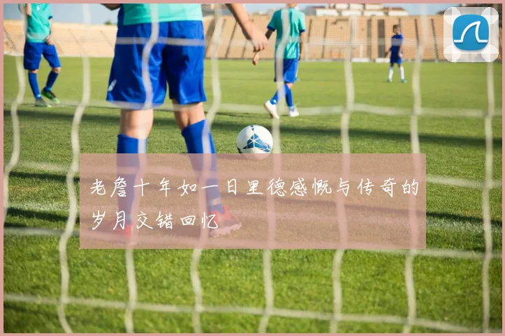 老詹十年如一日里德感慨与传奇的岁月交错回忆