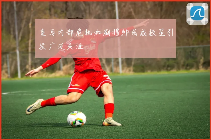 皇马内部危机加剧穆帅或成救星引发广泛关注