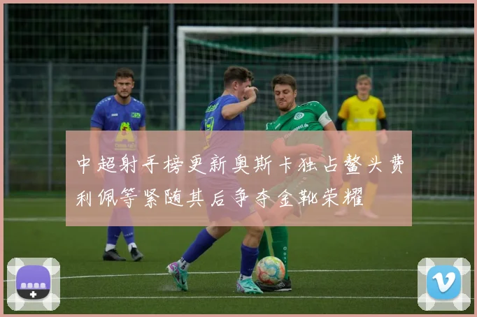 中超射手榜更新奥斯卡独占鳌头费利佩等紧随其后争夺金靴荣耀