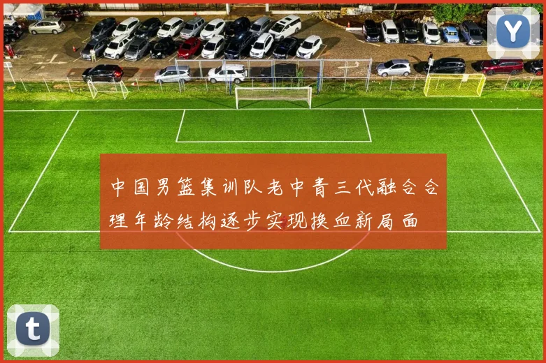 中国男篮集训队老中青三代融合合理年龄结构逐步实现换血新局面