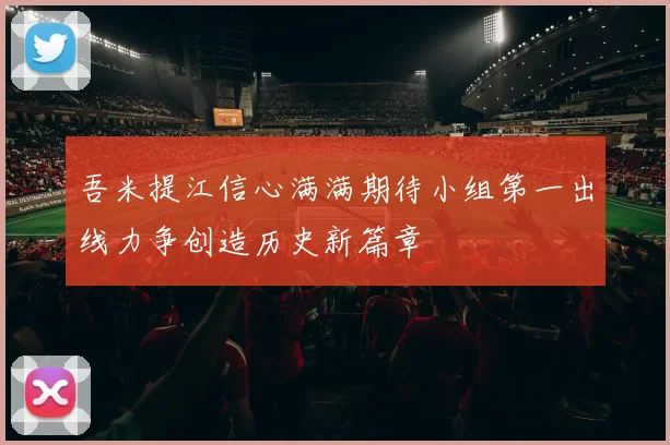 吾米提江信心满满期待小组第一出线力争创造历史新篇章