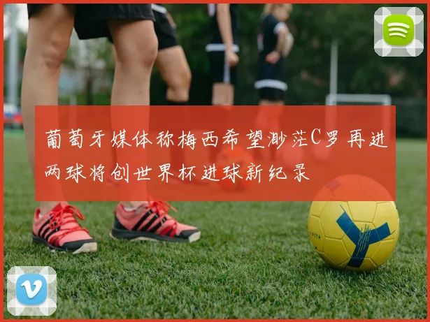 葡萄牙媒体称梅西希望渺茫C罗再进两球将创世界杯进球新纪录