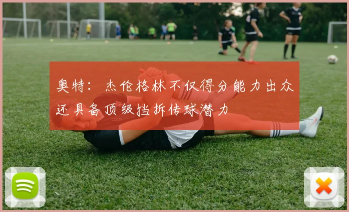 奥特：杰伦格林不仅得分能力出众还具备顶级挡拆传球潜力