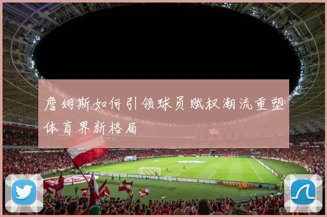 詹姆斯如何引领球员赋权潮流重塑体育界新格局