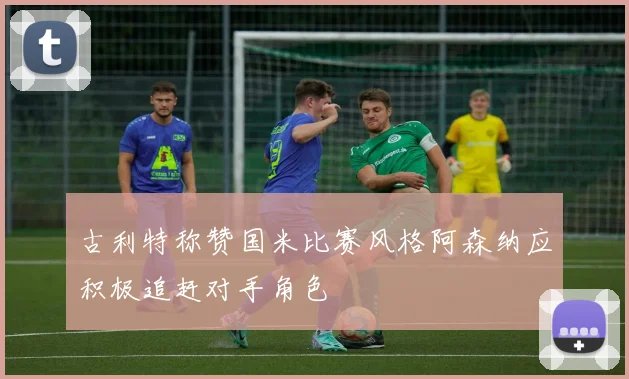 古利特称赞国米比赛风格阿森纳应积极追赶对手角色